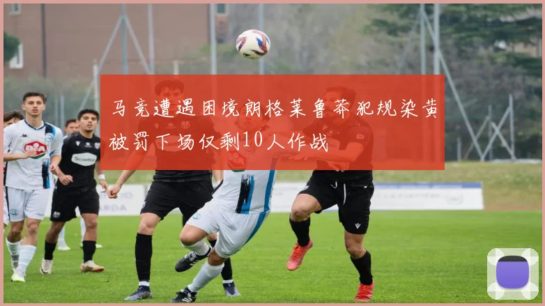 马竞遭遇困境朗格莱鲁莽犯规染黄被罚下场仅剩10人作战