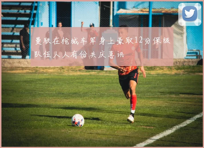 曼联在枪城车军身上豪取12分保级队伍人人有份共庆喜讯