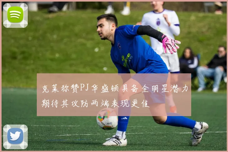 克莱称赞PJ华盛顿具备全明星潜力期待其攻防两端表现更佳