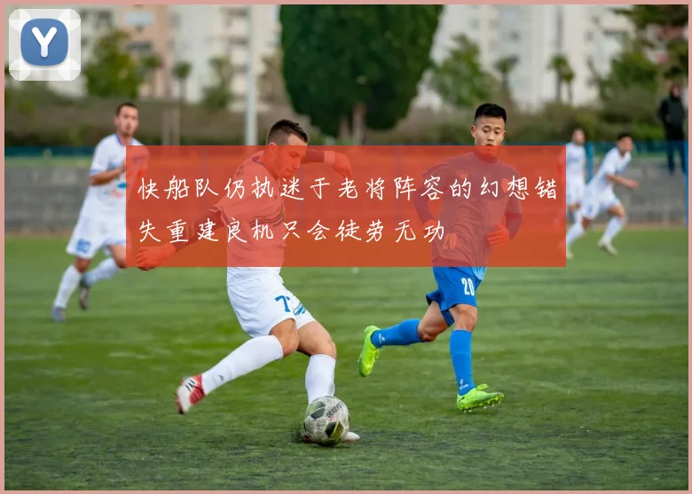 快船队仍执迷于老将阵容的幻想错失重建良机只会徒劳无功