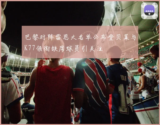 巴黎对阵雷恩大名单公布登贝莱与K77领衔缺席球员引关注