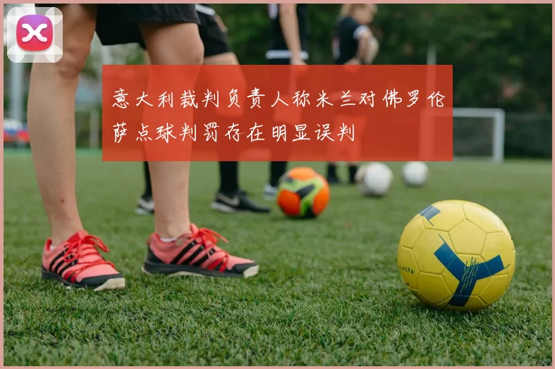 意大利裁判负责人称米兰对佛罗伦萨点球判罚存在明显误判