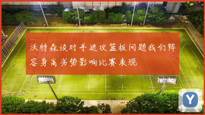 沃特森谈对手进攻篮板问题我们阵容身高劣势影响比赛表现