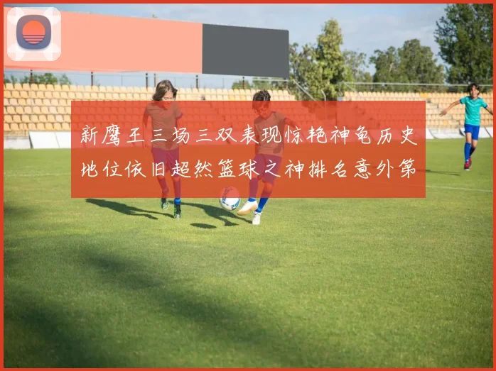 新鹰王三场三双表现惊艳神龟历史地位依旧超然篮球之神排名意外第三