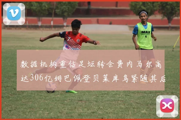 数据机构重估足坛转会费内马尔高达306亿姆巴佩登贝莱库鸟紧随其后