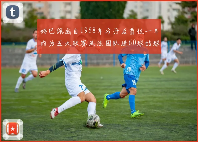 姆巴佩成自1958年方丹后首位一年内为五大联赛及法国队进60球的球员