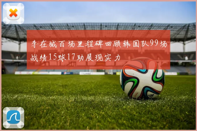 李在城百场里程碑回顾韩国队99场战绩15球17助展现实力