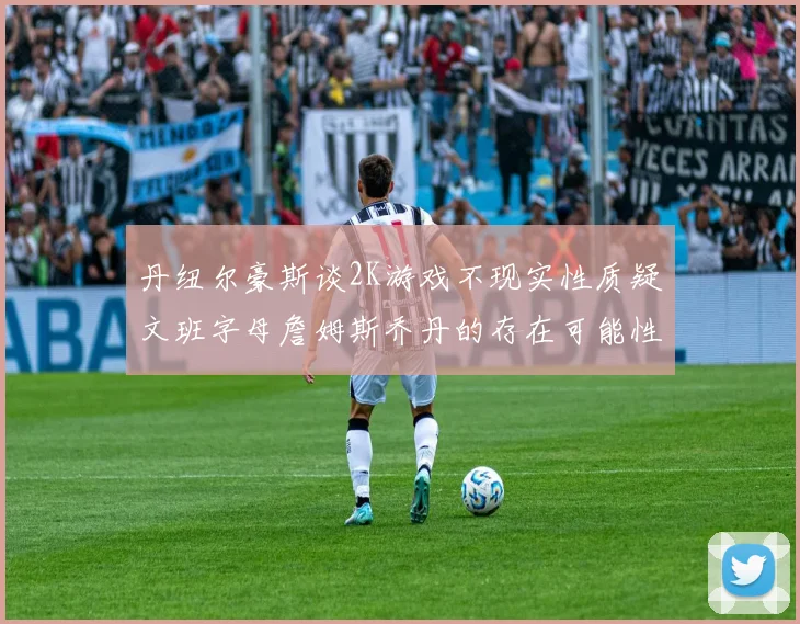 丹纽尔豪斯谈2K游戏不现实性质疑文班字母詹姆斯乔丹的存在可能性