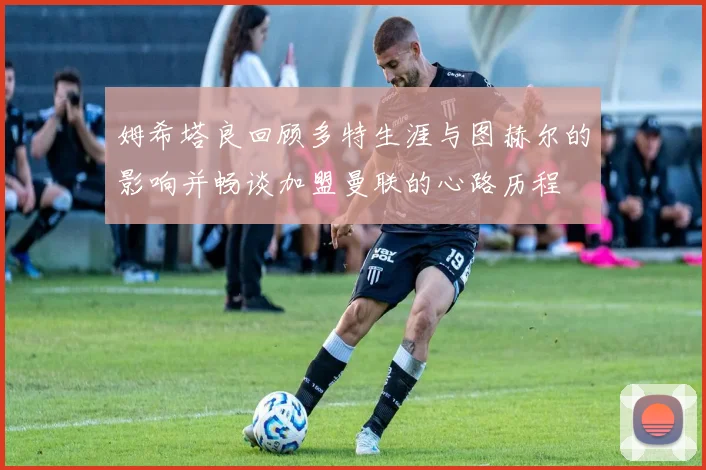 姆希塔良回顾多特生涯与图赫尔的影响并畅谈加盟曼联的心路历程