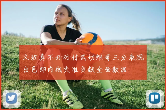 文班真不好对付武切维奇三分表现出色却内线失准贡献全面数据
