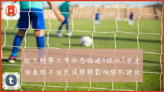 杜兰特第三节状态低迷6投仅1中全场表现不佳失误频频影响球队进攻