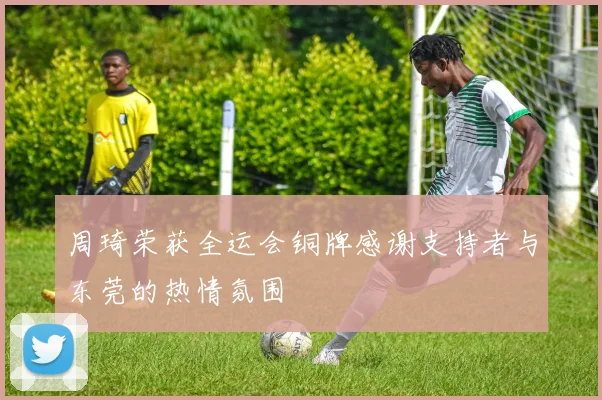周琦荣获全运会铜牌感谢支持者与东莞的热情氛围