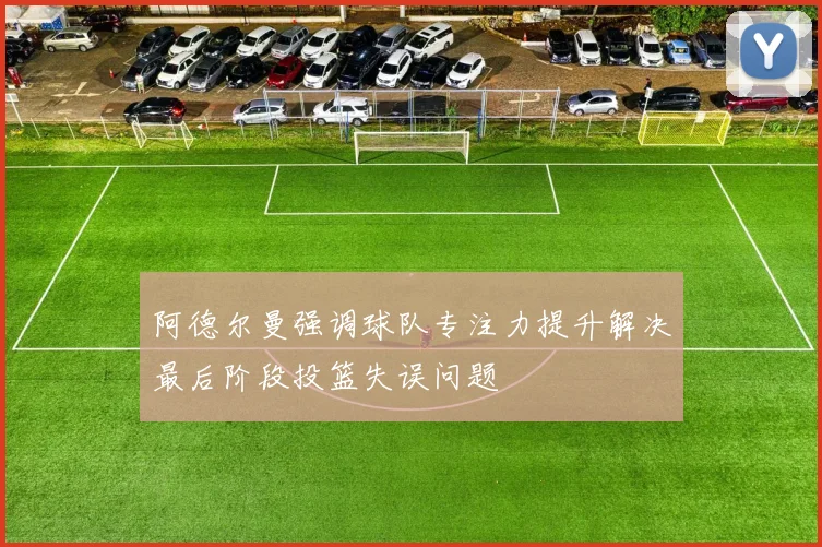 阿德尔曼强调球队专注力提升解决最后阶段投篮失误问题