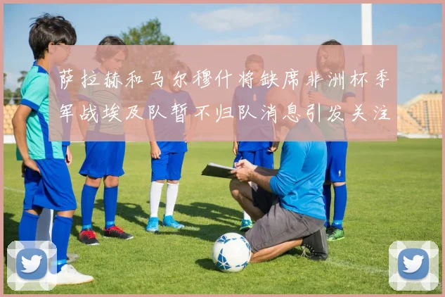 萨拉赫和马尔穆什将缺席非洲杯季军战埃及队暂不归队消息引发关注