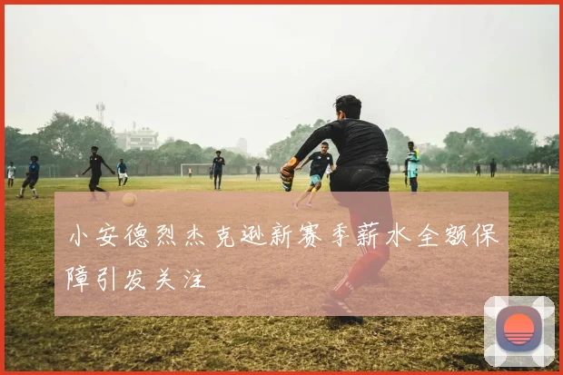 小安德烈杰克逊新赛季薪水全额保障引发关注