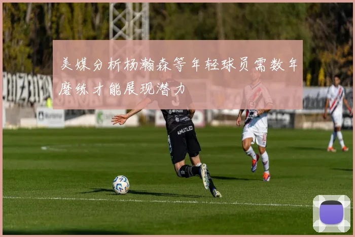 美媒分析杨瀚森等年轻球员需数年磨练才能展现潜力