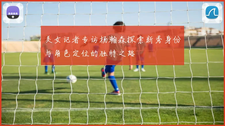 美女记者专访杨瀚森探索新秀身份与角色定位的独特之路