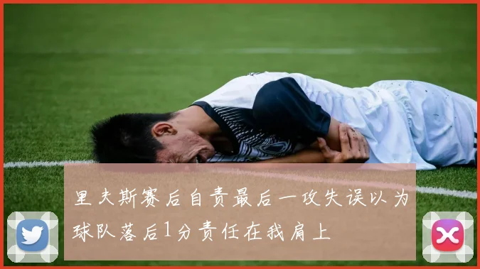 里夫斯赛后自责最后一攻失误以为球队落后1分责任在我肩上