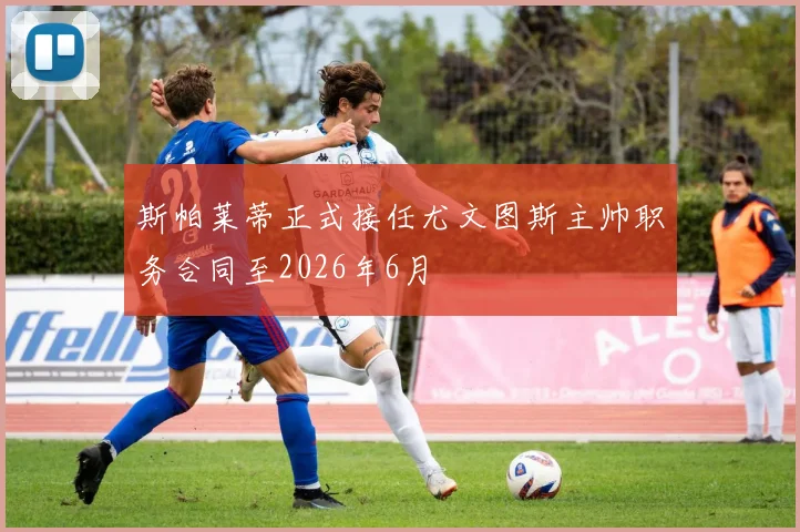 斯帕莱蒂正式接任尤文图斯主帅职务合同至2026年6月