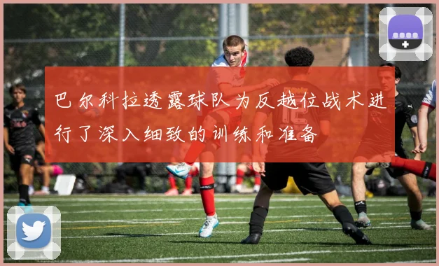 巴尔科拉透露球队为反越位战术进行了深入细致的训练和准备