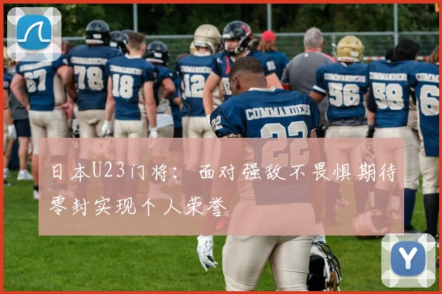 日本U23门将：面对强敌不畏惧期待零封实现个人荣誉