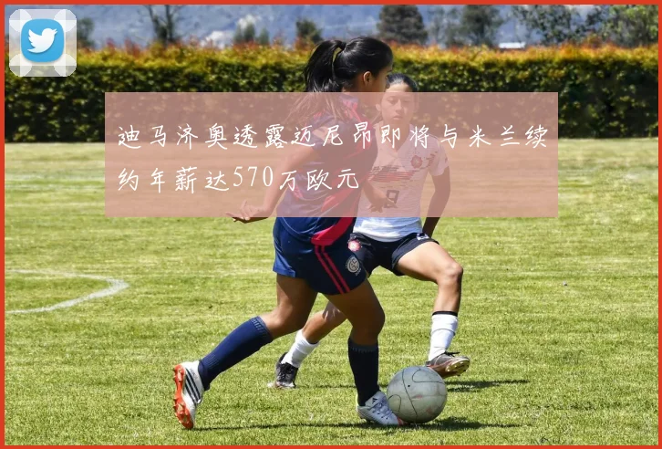迪马济奥透露迈尼昂即将与米兰续约年薪达570万欧元