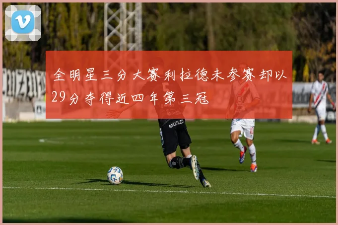 全明星三分大赛利拉德未参赛却以29分夺得近四年第三冠