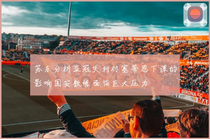 苏东分析亚冠失利对塞蒂恩下课的影响国安教练面临巨大压力