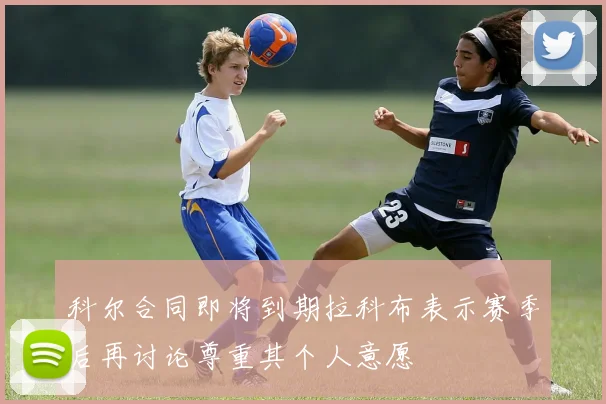 科尔合同即将到期拉科布表示赛季后再讨论尊重其个人意愿