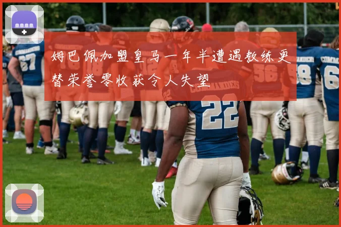 姆巴佩加盟皇马一年半遭遇教练更替荣誉零收获令人失望