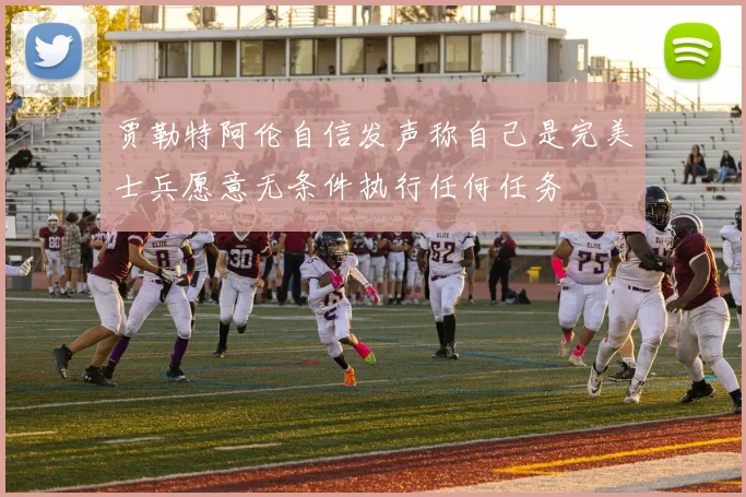 贾勒特阿伦自信发声称自己是完美士兵愿意无条件执行任何任务