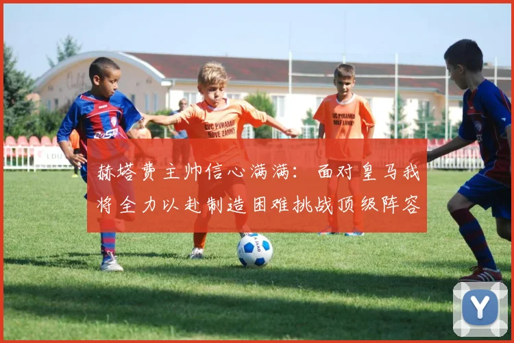 赫塔费主帅信心满满：面对皇马我将全力以赴制造困难挑战顶级阵容