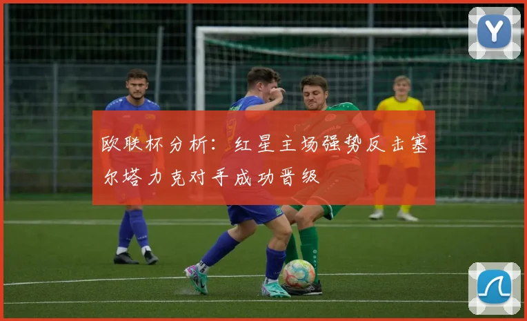 欧联杯分析：红星主场强势反击塞尔塔力克对手成功晋级