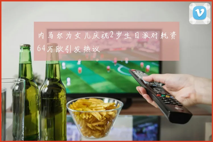 内马尔为女儿庆祝2岁生日派对耗资64万欧引发热议