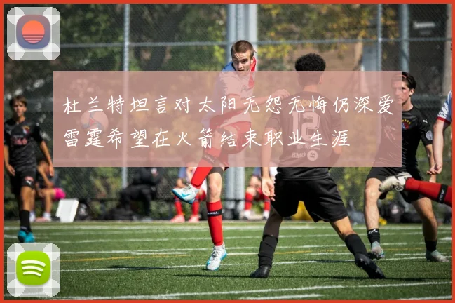 杜兰特坦言对太阳无怨无悔仍深爱雷霆希望在火箭结束职业生涯