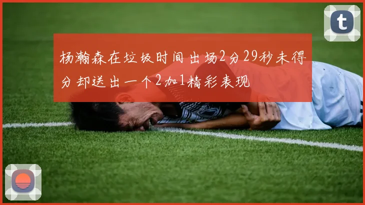 杨瀚森在垃圾时间出场2分29秒未得分却送出一个2加1精彩表现