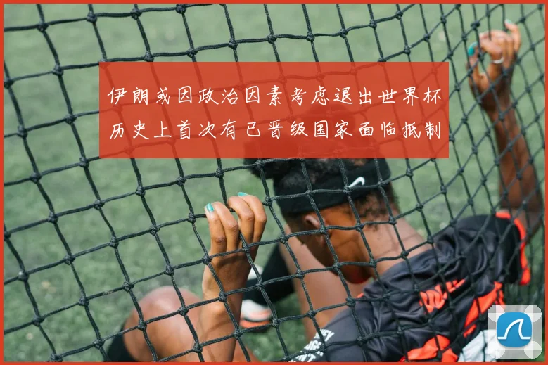 伊朗或因政治因素考虑退出世界杯历史上首次有已晋级国家面临抵制风险