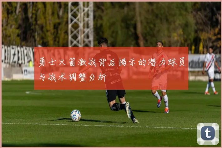 勇士火箭激战背后揭示的潜力球员与战术调整分析