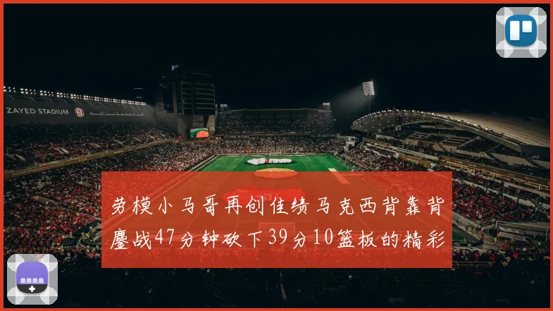劳模小马哥再创佳绩马克西背靠背鏖战47分钟砍下39分10篮板的精彩表现
