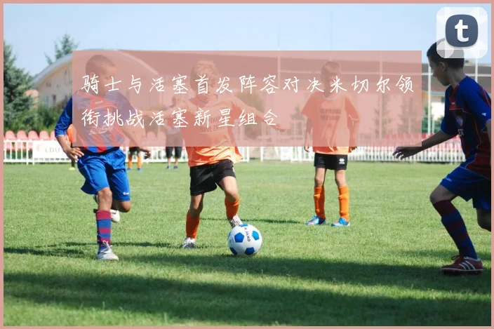 骑士与活塞首发阵容对决米切尔领衔挑战活塞新星组合