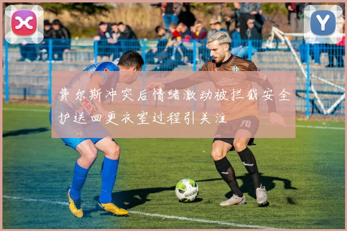 费尔斯冲突后情绪激动被拦截安全护送回更衣室过程引关注