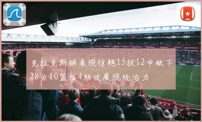 克拉克斯顿表现惊艳15投12中砍下28分10篮板4助攻展现统治力