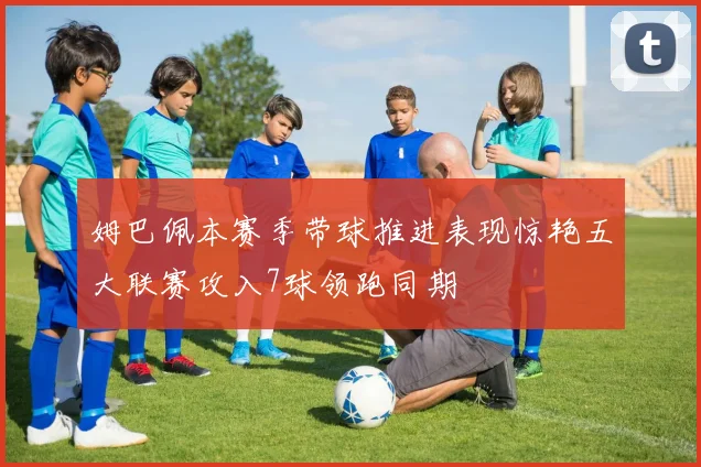 姆巴佩本赛季带球推进表现惊艳五大联赛攻入7球领跑同期