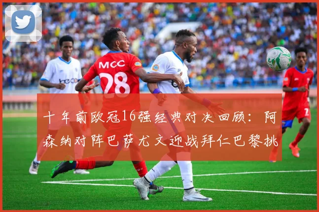 十年前欧冠16强经典对决回顾：阿森纳对阵巴萨尤文迎战拜仁巴黎挑战切尔西
