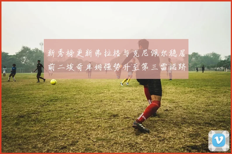 新秀榜更新弗拉格与克尼佩尔稳居前二埃奇库姆强势升至第三雷诺跻身第八名